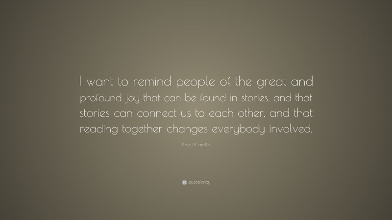 Kate DiCamillo Quote: “I want to remind people of the great and profound joy that can be found in stories, and that stories can connect us to each other, and that reading together changes everybody involved.”