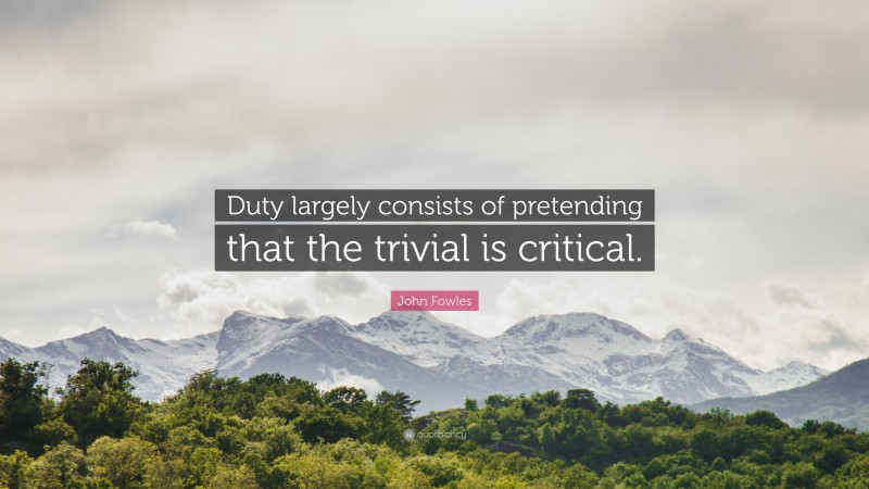 John Fowles Quote: “Duty largely consists of pretending that the trivial is critical.”