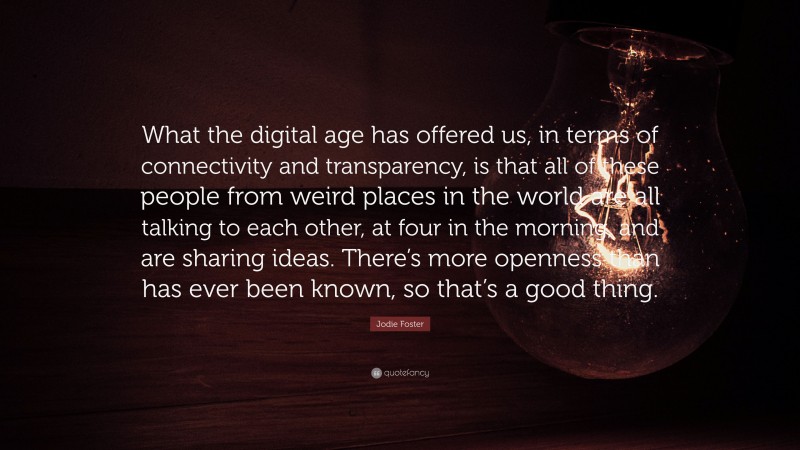 Jodie Foster Quote: “What the digital age has offered us, in terms of connectivity and transparency, is that all of these people from weird places in the world are all talking to each other, at four in the morning, and are sharing ideas. There’s more openness than has ever been known, so that’s a good thing.”