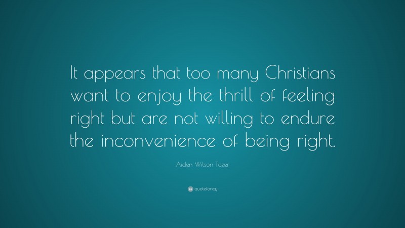 Aiden Wilson Tozer Quote: “It appears that too many Christians want to enjoy the thrill of feeling right but are not willing to endure the inconvenience of being right.”
