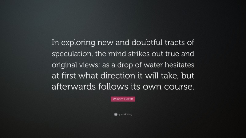 William Hazlitt Quote: “In exploring new and doubtful tracts of speculation, the mind strikes out true and original views; as a drop of water hesitates at first what direction it will take, but afterwards follows its own course.”