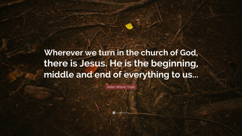 Aiden Wilson Tozer Quote: “Wherever we turn in the church of God, there is Jesus. He is the beginning, middle and end of everything to us...”