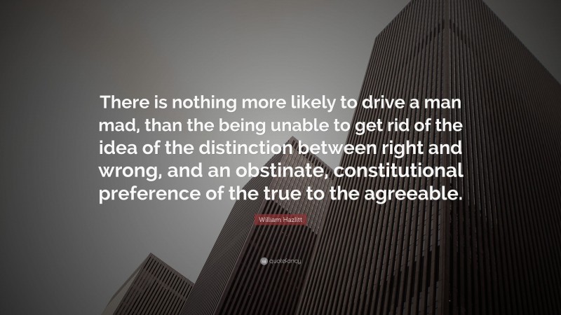 William Hazlitt Quote: “There is nothing more likely to drive a man mad, than the being unable to get rid of the idea of the distinction between right and wrong, and an obstinate, constitutional preference of the true to the agreeable.”