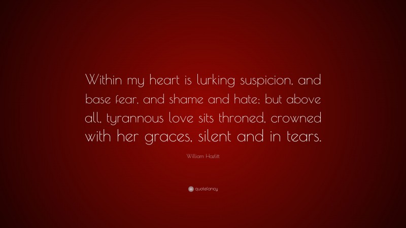 William Hazlitt Quote: “Within my heart is lurking suspicion, and base fear, and shame and hate; but above all, tyrannous love sits throned, crowned with her graces, silent and in tears.”