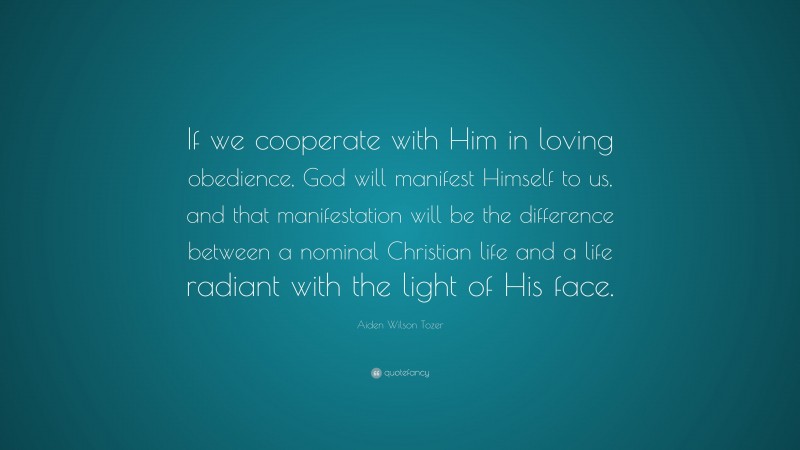 Aiden Wilson Tozer Quote: “If we cooperate with Him in loving obedience, God will manifest Himself to us, and that manifestation will be the difference between a nominal Christian life and a life radiant with the light of His face.”