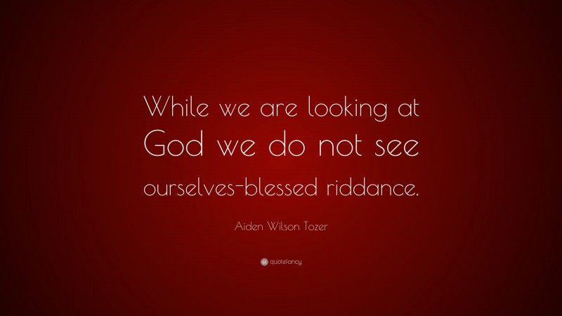 Aiden Wilson Tozer Quote: “While we are looking at God we do not see ourselves-blessed riddance.”
