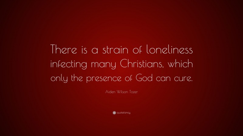 Aiden Wilson Tozer Quote: “There is a strain of loneliness infecting many Christians, which only the presence of God can cure.”