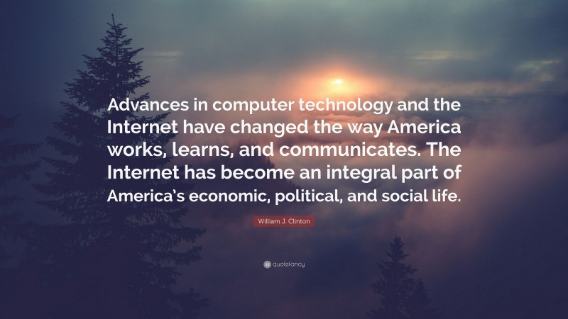 William J. Clinton Quote: “Advances in computer technology and the Internet have changed the way America works, learns, and communicates. The Internet has become an integral part of America’s economic, political, and social life.”