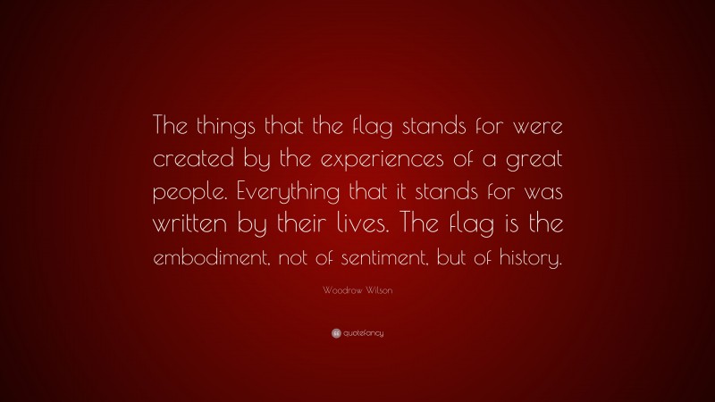 Woodrow Wilson Quote: “The things that the flag stands for were created by the experiences of a great people. Everything that it stands for was written by their lives. The flag is the embodiment, not of sentiment, but of history.”