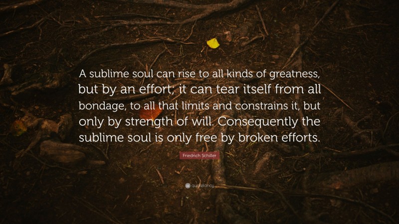 Friedrich Schiller Quote: “A sublime soul can rise to all kinds of greatness, but by an effort; it can tear itself from all bondage, to all that limits and constrains it, but only by strength of will. Consequently the sublime soul is only free by broken efforts.”