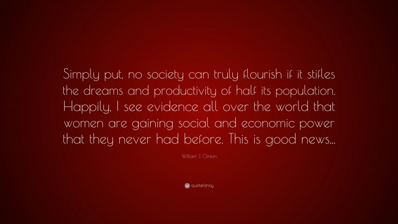 William J. Clinton Quote: “Simply put, no society can truly flourish if it stifles the dreams and productivity of half its population. Happily, I see evidence all over the world that women are gaining social and economic power that they never had before. This is good news...”