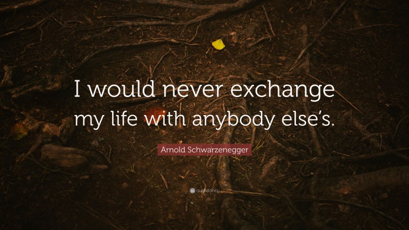 Arnold Schwarzenegger Quote: “I would never exchange my life with anybody else’s.”