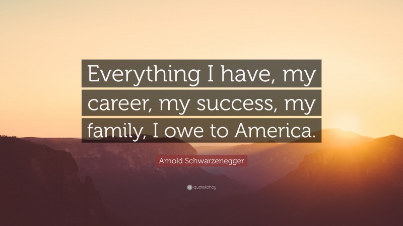 Arnold Schwarzenegger Quote: “Everything I have, my career, my success, my family, I owe to America.”