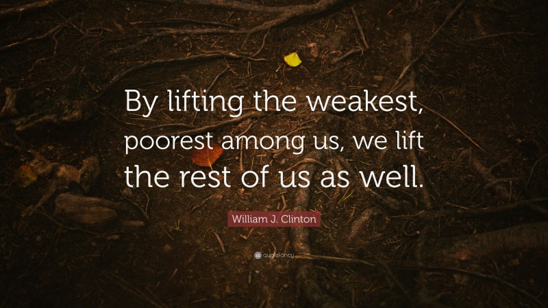 William J. Clinton Quote: “By lifting the weakest, poorest among us, we lift the rest of us as well.”