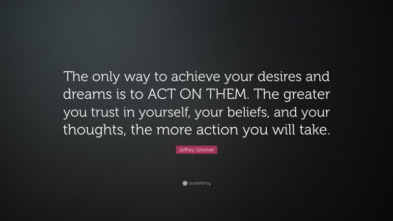 Jeffrey Gitomer Quote: “The only way to achieve your desires and dreams is to ACT ON THEM. The greater you trust in yourself, your beliefs, and your thoughts, the more action you will take.”