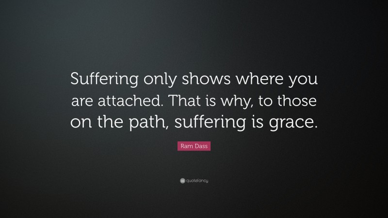 Ram Dass Quote: “Suffering only shows where you are attached. That is why, to those on the path, suffering is grace.”