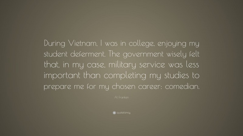 Al Franken Quote: “During Vietnam, I was in college, enjoying my student deferment. The government wisely felt that, in my case, military service was less important than completing my studies to prepare me for my chosen career: comedian.”