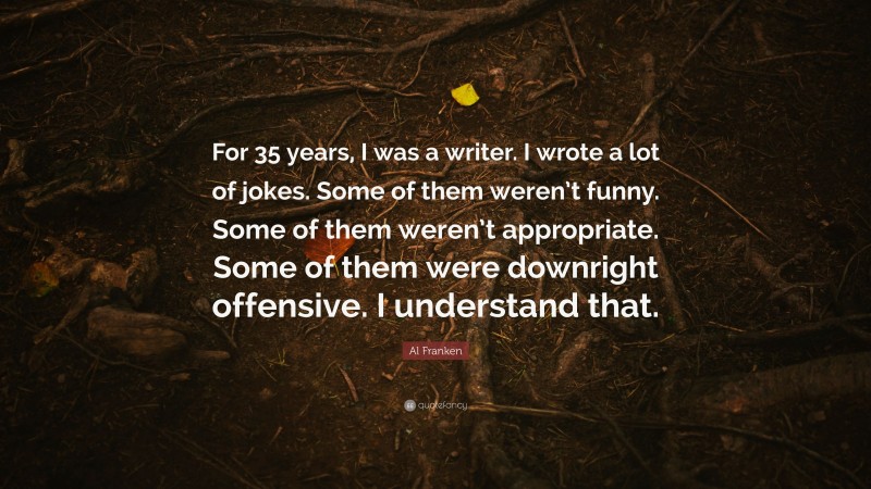 Al Franken Quote: “For 35 years, I was a writer. I wrote a lot of jokes. Some of them weren’t funny. Some of them weren’t appropriate. Some of them were downright offensive. I understand that.”