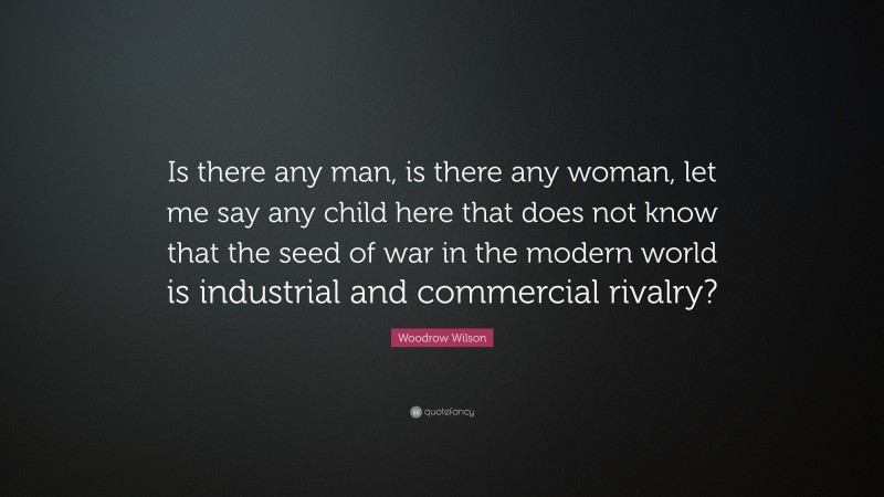 Woodrow Wilson Quote: “Is there any man, is there any woman, let me say any child here that does not know that the seed of war in the modern world is industrial and commercial rivalry?”