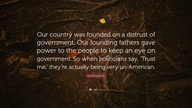 David Duchovny Quote: “Our country was founded on a distrust of government. Our founding fathers gave power to the people to keep an eye on government. So when politicians say, ‘Trust me,’ they’re actually being very un-American.”