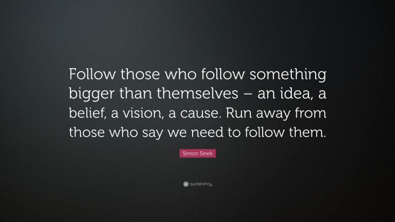 Simon Sinek Quote: “Follow those who follow something bigger than themselves – an idea, a belief, a vision, a cause. Run away from those who say we need to follow them.”