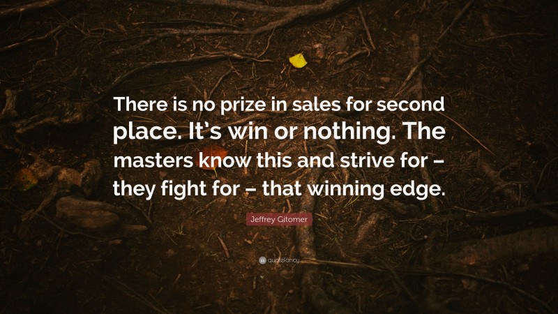 Jeffrey Gitomer Quote: “There is no prize in sales for second place. It’s win or nothing. The masters know this and strive for – they fight for – that winning edge.”