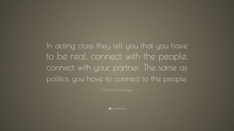 Arnold Schwarzenegger Quote: “In acting class they tell you that you have to be real, connect with the people, connect with your partner. The same as politics, you have to connect to the people.”