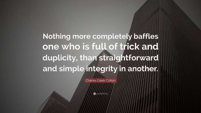 Charles Caleb Colton Quote: “Nothing more completely baffles one who is full of trick and duplicity, than straightforward and simple integrity in another.”