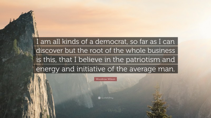 Woodrow Wilson Quote: “I am all kinds of a democrat, so far as I can discover but the root of the whole business is this, that I believe in the patriotism and energy and initiative of the average man.”