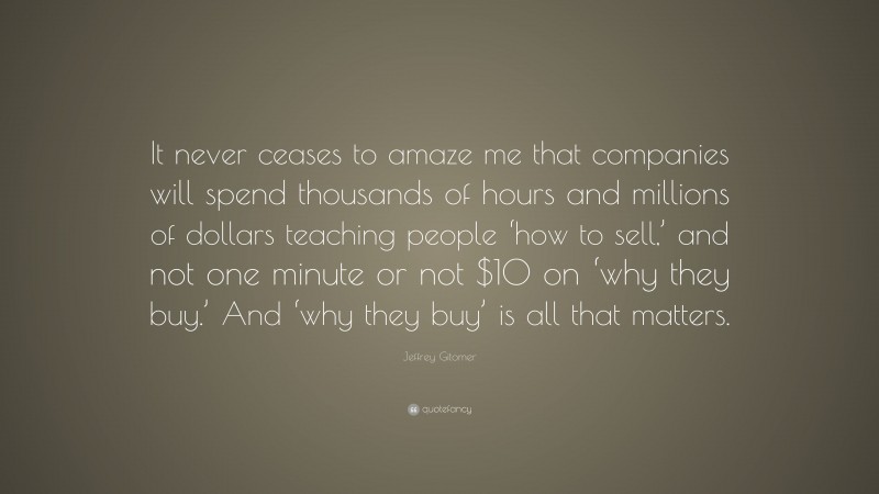 Jeffrey Gitomer Quote: “It never ceases to amaze me that companies will spend thousands of hours and millions of dollars teaching people ‘how to sell,’ and not one minute or not $10 on ‘why they buy.’ And ‘why they buy’ is all that matters.”