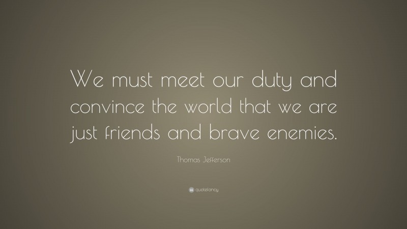 Thomas Jefferson Quote: “We must meet our duty and convince the world that we are just friends and brave enemies.”