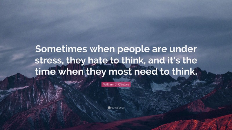 William J. Clinton Quote: “Sometimes when people are under stress, they hate to think, and it’s the time when they most need to think.”