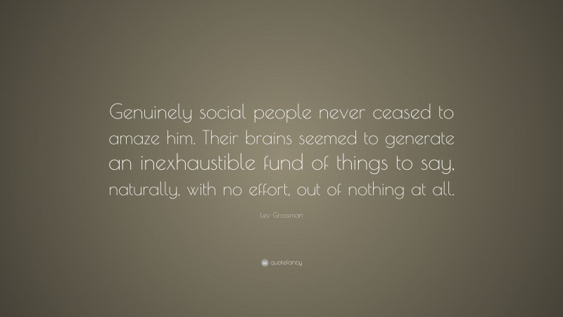 Lev Grossman Quote: “Genuinely social people never ceased to amaze him. Their brains seemed to generate an inexhaustible fund of things to say, naturally, with no effort, out of nothing at all.”