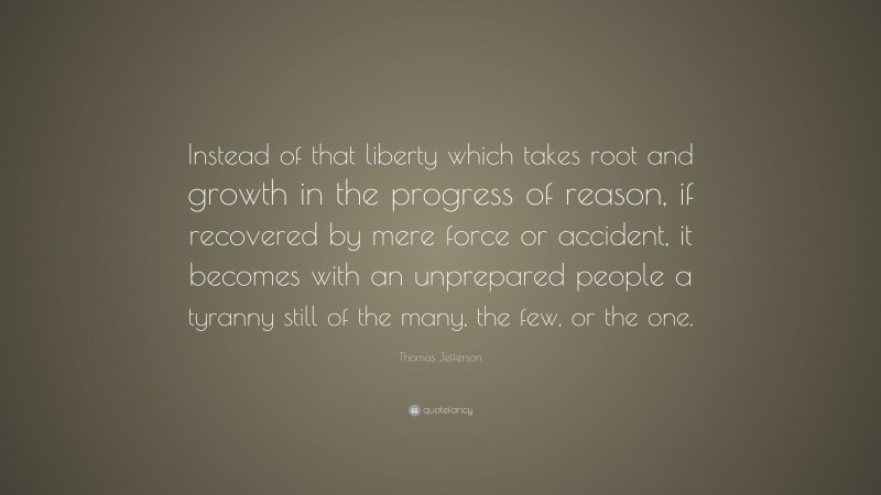 Thomas Jefferson Quote: “Instead of that liberty which takes root and growth in the progress of reason, if recovered by mere force or accident, it becomes with an unprepared people a tyranny still of the many, the few, or the one.”