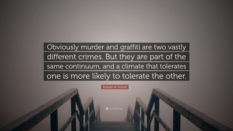 Rudolph W. Giuliani Quote: “Obviously murder and graffiti are two vastly different crimes. But they are part of the same continuum, and a climate that tolerates one is more likely to tolerate the other.”