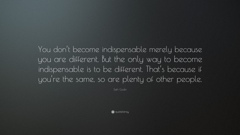 Seth Godin Quote: “You don’t become indispensable merely because you are different. But the only way to become indispensable is to be different. That’s because if you’re the same, so are plenty of other people.”