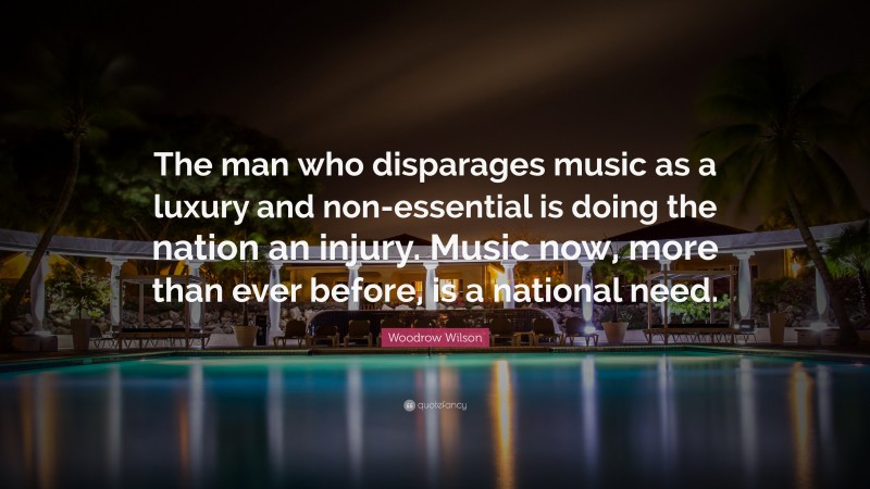 Woodrow Wilson Quote: “The man who disparages music as a luxury and non-essential is doing the nation an injury. Music now, more than ever before, is a national need.”