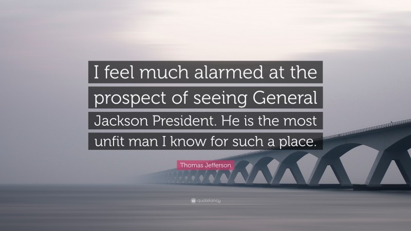 Thomas Jefferson Quote: “I feel much alarmed at the prospect of seeing General Jackson President. He is the most unfit man I know for such a place.”