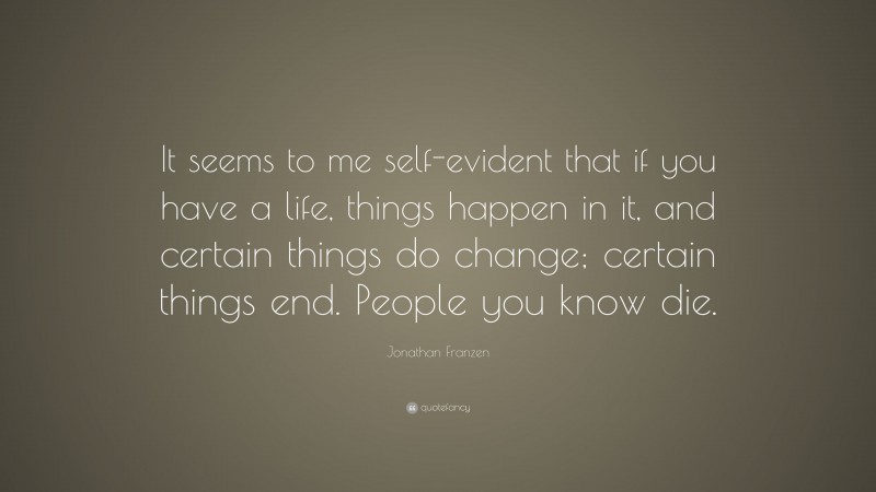 Jonathan Franzen Quote: “It seems to me self-evident that if you have a life, things happen in it, and certain things do change; certain things end. People you know die.”