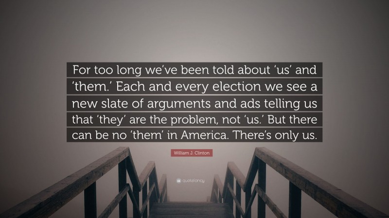 William J. Clinton Quote: “For too long we’ve been told about ‘us’ and ‘them.’ Each and every election we see a new slate of arguments and ads telling us that ‘they’ are the problem, not ‘us.’ But there can be no ‘them’ in America. There’s only us.”