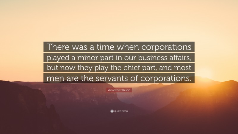 Woodrow Wilson Quote: “There was a time when corporations played a minor part in our business affairs, but now they play the chief part, and most men are the servants of corporations.”