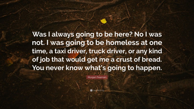 Morgan Freeman Quote: “Was I always going to be here? No I was not. I was going to be homeless at one time, a taxi driver, truck driver, or any kind of job that would get me a crust of bread. You never know what’s going to happen.”