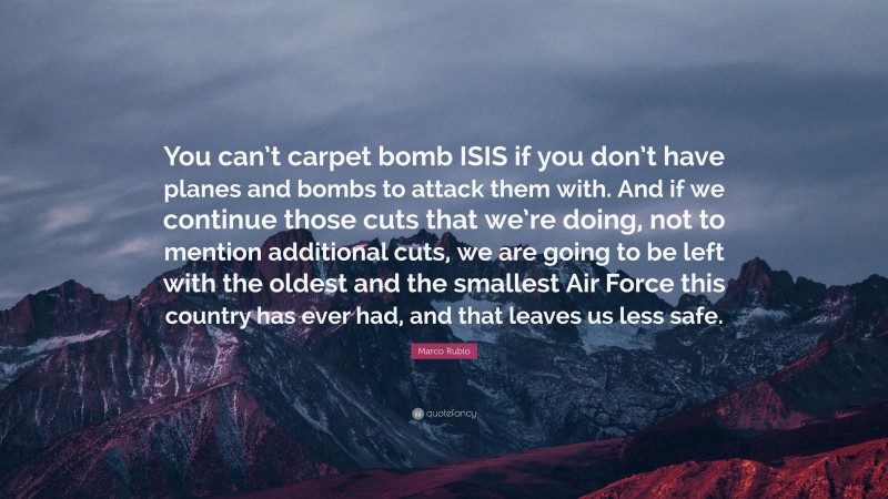 Marco Rubio Quote: “You can’t carpet bomb ISIS if you don’t have planes and bombs to attack them with. And if we continue those cuts that we’re doing, not to mention additional cuts, we are going to be left with the oldest and the smallest Air Force this country has ever had, and that leaves us less safe.”