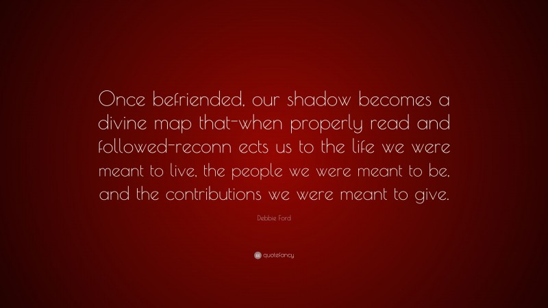 Debbie Ford Quote: “Once befriended, our shadow becomes a divine map that-when properly read and followed-reconn ects us to the life we were meant to live, the people we were meant to be, and the contributions we were meant to give.”