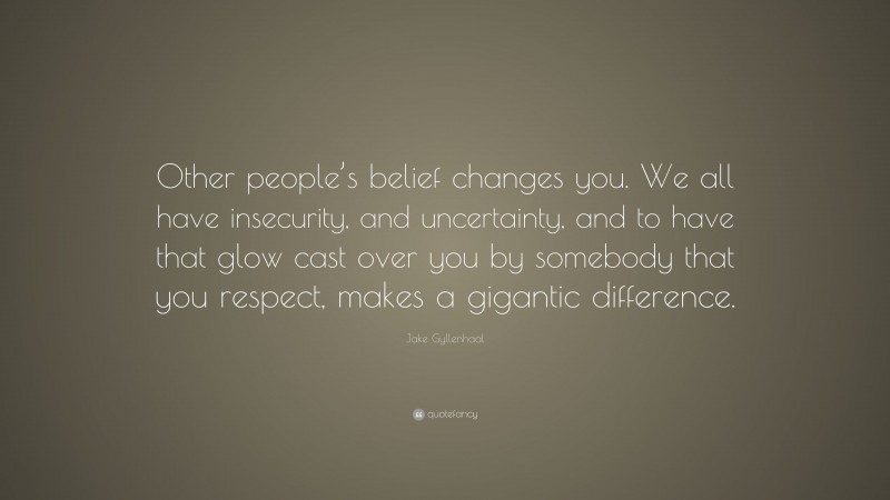 Jake Gyllenhaal Quote: “Other people’s belief changes you. We all have insecurity, and uncertainty, and to have that glow cast over you by somebody that you respect, makes a gigantic difference.”