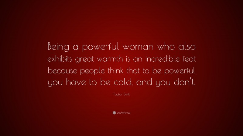 Taylor Swift Quote: “Being a powerful woman who also exhibits great warmth is an incredible feat because people think that to be powerful you have to be cold, and you don’t.”