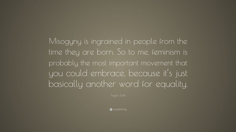 Taylor Swift Quote: “Misogyny is ingrained in people from the time they are born. So to me, feminism is probably the most important movement that you could embrace, because it’s just basically another word for equality.”