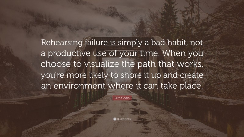 Seth Godin Quote: “Rehearsing failure is simply a bad habit, not a productive use of your time. When you choose to visualize the path that works, you’re more likely to shore it up and create an environment where it can take place.”