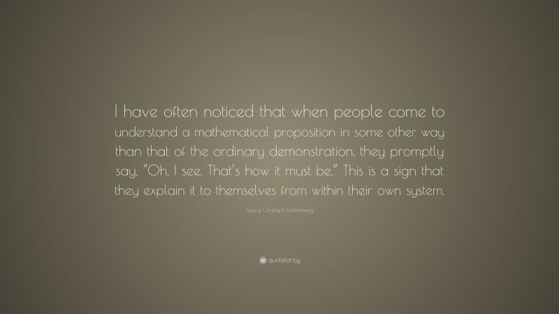 Georg Christoph Lichtenberg Quote: “I have often noticed that when people come to understand a mathematical proposition in some other way than that of the ordinary demonstration, they promptly say, “Oh, I see. That’s how it must be.” This is a sign that they explain it to themselves from within their own system.”
