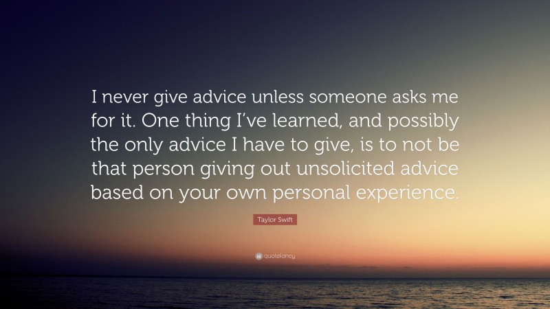 Taylor Swift Quote: “I never give advice unless someone asks me for it. One thing I’ve learned, and possibly the only advice I have to give, is to not be that person giving out unsolicited advice based on your own personal experience.”
